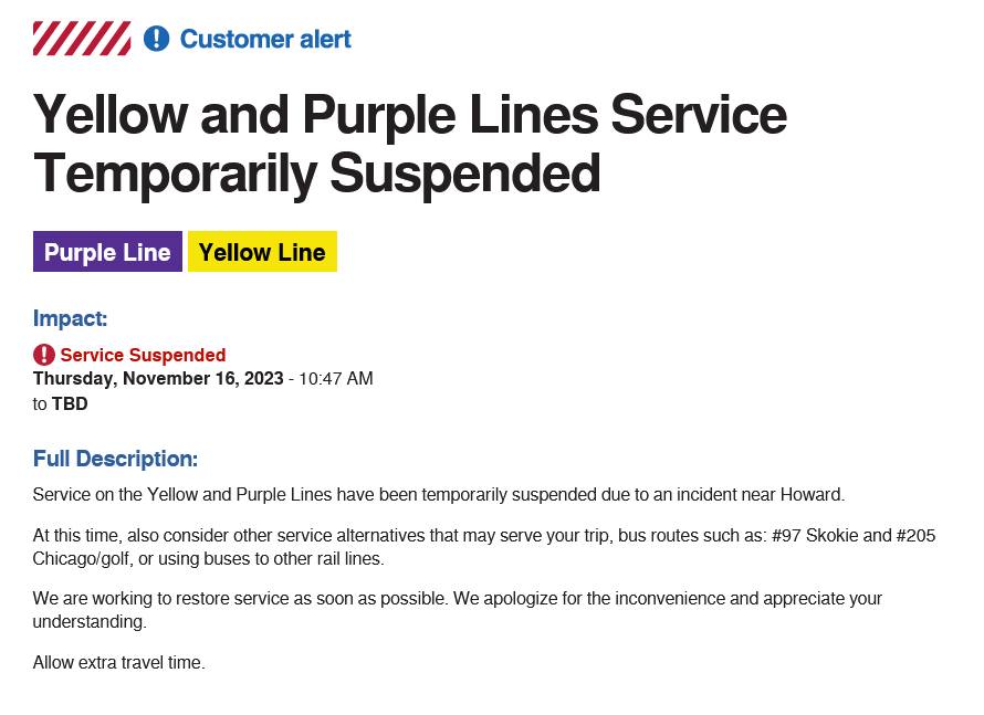 May be an image of text that says '////// ! Customer alert Yellow and Purple Lines Service Temporarily Suspended Purple Line Yellow Line Impact: Service Suspended Thursday, November 16, 2023 10:47 AM to TBD Full Description: Service on the Yellow and Purple Lines have been temporarily suspended due At this time, also consider other service alternatives that may serve your trip, bus routes such as: #97 Skokie and #205 Chicago/golf, or using buses to other rail lines. an incident near Howard. We are working to restore service as soon as possible. We apologize for the inconvenience and appreciate your understanding. Allow extra travel time.'